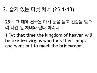 2. 슬기 있는 다섯 처녀 (25:1-13) 
25:1 그 때에 천국은 마치 등을 들고 신랑을 맞으 
러 나간 열 처녀와 같다 하리니 
1 "At that time the kingdom of heaven will 
be like ten virgins who took their lamps 
and went out to meet the bridegroom. 
 