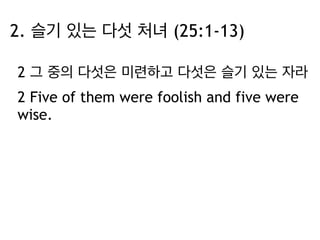 2. 슬기 있는 다섯 처녀 (25:1-13) 
2 그 중의 다섯은 미련하고 다섯은 슬기 있는 자라 
2 Five of them were foolish and five were 
wise. 
 