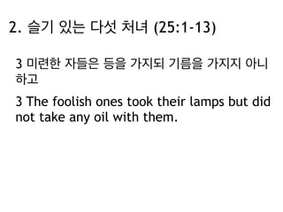 2. 슬기 있는 다섯 처녀 (25:1-13) 
3 미련한 자들은 등을 가지되 기름을 가지지 아니 
하고 
3 The foolish ones took their lamps but did 
not take any oil with them. 
 