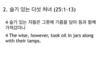 2. 슬기 있는 다섯 처녀 (25:1-13) 
4 슬기 있는 자들은 그릇에 기름을 담아 등과 함께 
가져갔더니 
4 The wise, however, took oil in jars along 
with their lamps. 
 