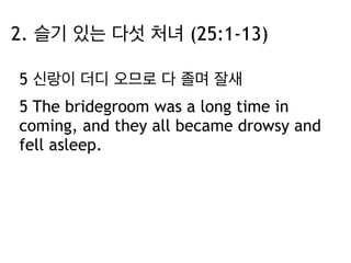 2. 슬기 있는 다섯 처녀 (25:1-13) 
5 신랑이 더디 오므로 다 졸며 잘새 
5 The bridegroom was a long time in 
coming, and they all became drowsy and 
fell asleep. 
 