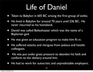 Life of Daniel 
• Taken to Babylon in 605 BC among the first group of exiles. 
• He lived in Babylon for around 70 years until 536 BC. He 
never returned to his homeland. 
• Daniel was called Belteshazzar which was the name of a 
Baylonian god. 
• He was given an education program to make him fit in. 
• He suffered attacks and intrigues from jealous and hostile 
colleagues. 
• He was put under great pressure to abandon his faith and 
conform to the idolatry around him. 
• He had to work for autocratic and unpredictable employers. 
10 
Tuesday, 28 October 2014 
 