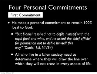 Four Personal Commitments 
First Commitment 
• He made a personal commitment to remain 100% 
loyal to God. 
• “But Daniel resolved not to defile himself with the 
royal food and wine, and he asked the chief official 
for permission not to defile himself this 
way.” (Daniel 1:8, NIV84) 
• All who live in a fallen society need to 
determine where they will draw the line over 
which they will not cross in every aspect of life. 
11 
Tuesday, 28 October 2014 
 