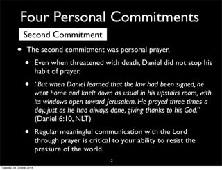 Four Personal Commitments 
Second Commitment 
• The second commitment was personal prayer. 
• Even when threatened with death, Daniel did not stop his 
habit of prayer. 
• “But when Daniel learned that the law had been signed, he 
went home and knelt down as usual in his upstairs room, with 
its windows open toward Jerusalem. He prayed three times a 
day, just as he had always done, giving thanks to his God.” 
(Daniel 6:10, NLT) 
• Regular meaningful communication with the Lord 
through prayer is critical to your ability to resist the 
pressure of the world. 
12 
Tuesday, 28 October 2014 
 