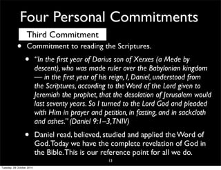 Four Personal Commitments 
Third Commitment 
• Commitment to reading the Scriptures. 
• “In the first year of Darius son of Xerxes (a Mede by 
descent), who was made ruler over the Babylonian kingdom 
— in the first year of his reign, I, Daniel, understood from 
the Scriptures, according to the Word of the Lord given to 
Jeremiah the prophet, that the desolation of Jerusalem would 
last seventy years. So I turned to the Lord God and pleaded 
with Him in prayer and petition, in fasting, and in sackcloth 
and ashes.” (Daniel 9:1–3, TNIV) 
• Daniel read, believed, studied and applied the Word of 
God. Today we have the complete revelation of God in 
the Bible. This is our reference point for all we do. 
13 
Tuesday, 28 October 2014 
 