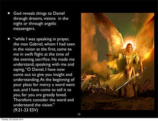 • God reveals things to Daniel 
through dreams, visions in the 
night or through angelic 
messengers. 
• “while I was speaking in prayer, 
the man Gabriel, whom I had seen 
in the vision at the first, came to 
me in swift flight at the time of 
the evening sacrifice. He made me 
understand, speaking with me and 
saying, “O Daniel, I have now 
come out to give you insight and 
understanding. At the beginning of 
your pleas for mercy a word went 
out, and I have come to tell it to 
you, for you are greatly loved. 
Therefore consider the word and 
understand the vision.” 
(9:21-23 ESV) 
15 
Tuesday, 28 October 2014 
 