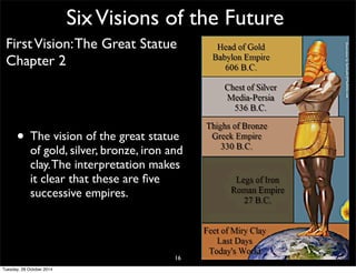 Six Visions of the Future 
First Vision: The Great Statue 
Chapter 2 
• The vision of the great statue 
of gold, silver, bronze, iron and 
clay. The interpretation makes 
it clear that these are five 
successive empires. 
16 
Tuesday, 28 October 2014 
 