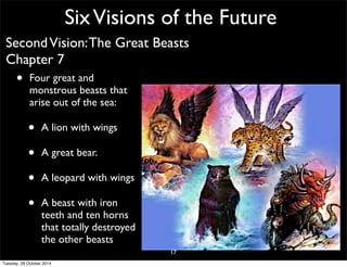 Six Visions of the Future 
Second Vision: The Great Beasts 
Chapter 7 
• Four great and 
monstrous beasts that 
arise out of the sea: 
• A lion with wings 
• A great bear. 
• A leopard with wings 
• A beast with iron 
teeth and ten horns 
that totally destroyed 
the other beasts 
17 
Tuesday, 28 October 2014 
 