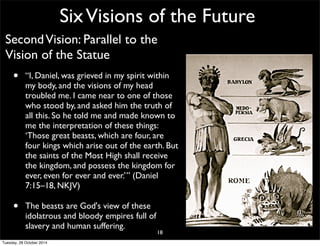 Six Visions of the Future 
Second Vision: Parallel to the 
Vision of the Statue 
• “I, Daniel, was grieved in my spirit within 
my body, and the visions of my head 
troubled me. I came near to one of those 
who stood by, and asked him the truth of 
all this. So he told me and made known to 
me the interpretation of these things: 
‘Those great beasts, which are four, are 
four kings which arise out of the earth. But 
the saints of the Most High shall receive 
the kingdom, and possess the kingdom for 
ever, even for ever and ever.’” (Daniel 
7:15–18, NKJV) 
• The beasts are God's view of these 
idolatrous and bloody empires full of 
slavery and human suffering. 
18 
Tuesday, 28 October 2014 
 
