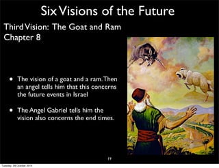 Six Visions of the Future 
Third Vision: The Goat and Ram 
Chapter 8 
• The vision of a goat and a ram. Then 
an angel tells him that this concerns 
the future events in Israel 
• The Angel Gabriel tells him the 
vision also concerns the end times. 
19 
Tuesday, 28 October 2014 
 