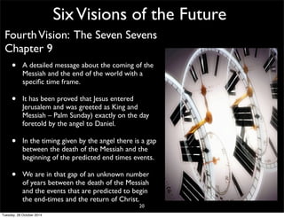 Six Visions of the Future 
Fourth Vision: The Seven Sevens 
Chapter 9 
• A detailed message about the coming of the 
Messiah and the end of the world with a 
specific time frame. 
• It has been proved that Jesus entered 
Jerusalem and was greeted as King and 
Messiah – Palm Sunday) exactly on the day 
foretold by the angel to Daniel. 
• In the timing given by the angel there is a gap 
between the death of the Messiah and the 
beginning of the predicted end times events. 
• We are in that gap of an unknown number 
of years between the death of the Messiah 
and the events that are predicted to begin 
the end-times and the return of Christ. 
20 
Tuesday, 28 October 2014 
 