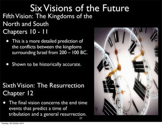 Six Visions of the Future 
Fifth Vision: The Kingdoms of the 
North and South 
Chapters 10 - 11 
• This is a more detailed prediction of 
the conflicts between the kingdoms 
surrounding Israel from 200 – 100 BC. 
• Shown to be historically accurate. 
Sixth Vision: The Resurrection 
Chapter 12 
• The final vision concerns the end time 
events that predict a time of 
tribulation and a general resurrection. 
21 
Tuesday, 28 October 2014 
 