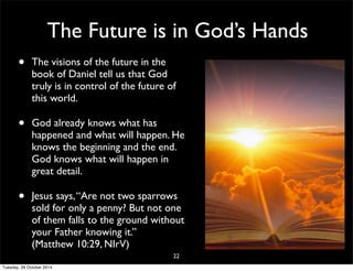 The Future is in God’s Hands 
• The visions of the future in the 
book of Daniel tell us that God 
truly is in control of the future of 
this world. 
• God already knows what has 
happened and what will happen. He 
knows the beginning and the end. 
God knows what will happen in 
great detail. 
• Jesus says, “Are not two sparrows 
sold for only a penny? But not one 
of them falls to the ground without 
your Father knowing it.” 
(Matthew 10:29, NIrV) 
22 
Tuesday, 28 October 2014 
 