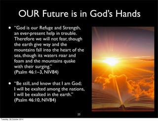 OUR Future is in God’s Hands 
• “God is our Refuge and Strength, 
an ever-present help in trouble. 
Therefore we will not fear, though 
the earth give way and the 
mountains fall into the heart of the 
sea, though its waters roar and 
foam and the mountains quake 
with their surging.” 
(Psalm 46:1–3, NIV84) 
• “Be still, and know that I am God; 
I will be exalted among the nations, 
I will be exalted in the earth.” 
(Psalm 46:10, NIV84) 
23 
Tuesday, 28 October 2014 
