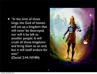 • “In the time of those 
kings, the God of heaven 
will set up a kingdom that 
will never be destroyed, 
nor will it be left to 
another people. It will 
crush all those kingdoms 
and bring them to an end, 
but it will itself endure for 
ever.” 
(Daniel 2:44, NIV84) 
6 
Tuesday, 28 October 2014 
 