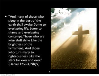 • “And many of those who 
sleep in the dust of the 
earth shall awake, Some to 
everlasting life, Some to 
shame and everlasting 
contempt. Those who are 
wise shall shine Like the 
brightness of the 
firmament, And those 
who turn many to 
righteousness Like the 
stars for ever and ever.” 
(Daniel 12:2–3, NKJV) 
9 
Tuesday, 28 October 2014 
 