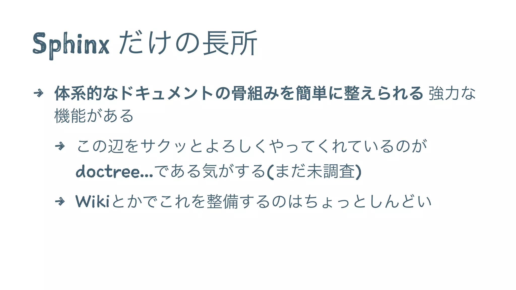 Sphinx だけの長所 
4 体系的なドキュメントの骨組みを簡単に整えられる 強力な 
機能がある 
4 この辺をサクッとよろしくやってくれているのが 
doctree...である気がする(まだ未調査) 
4 Wikiとかでこれを整備するのはちょっとしんどい 
 
