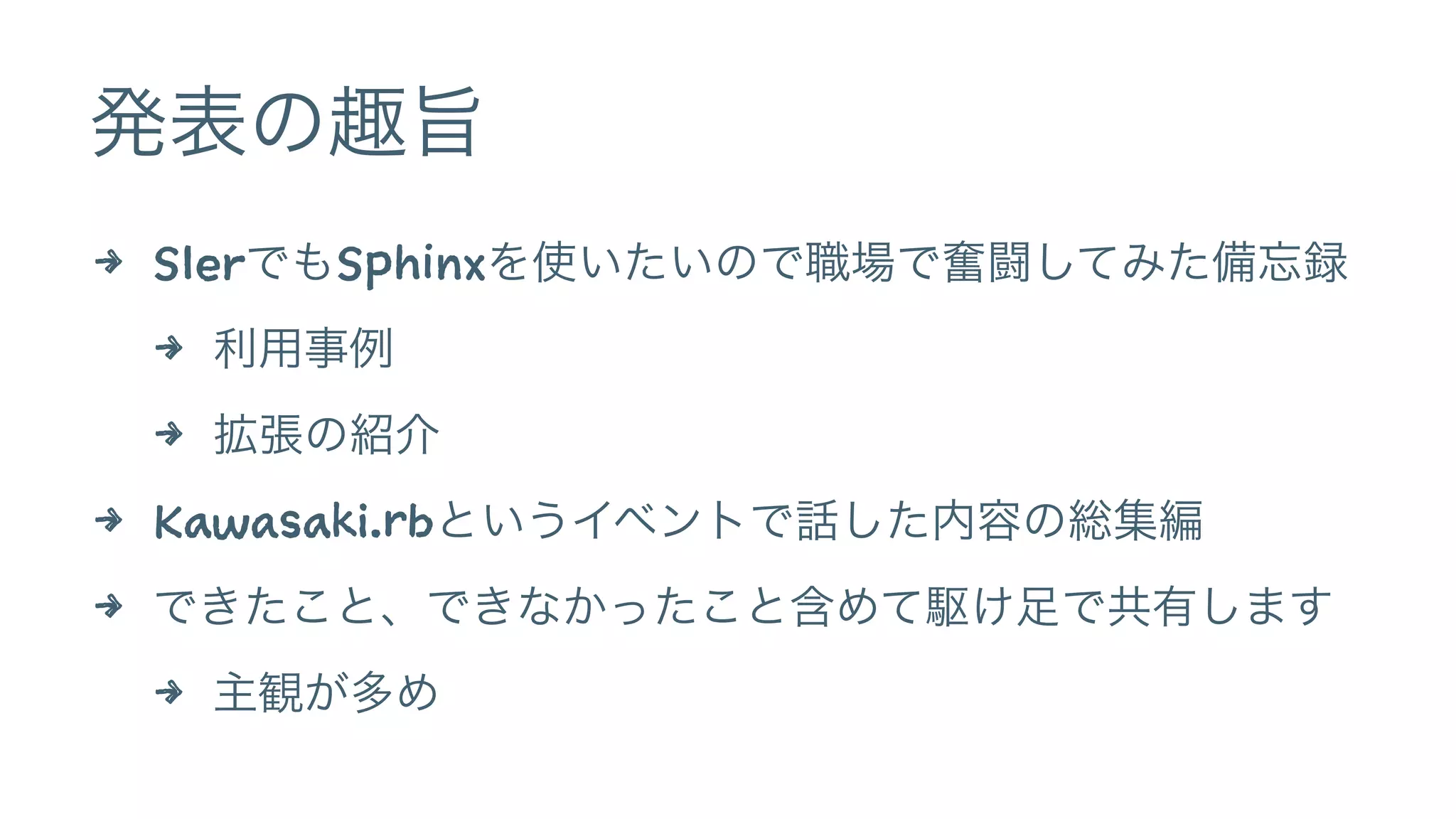 発表の趣旨 
4 SIerでもSphinxを使いたいので職場で奮闘してみた備忘録 
4 利用事例 
4 拡張の紹介 
4 Kawasaki.rbというイベントで話した内容の総集編 
4 できたこと、できなかったこと含めて駆け足で共有します 
4 主観が多め 
 
