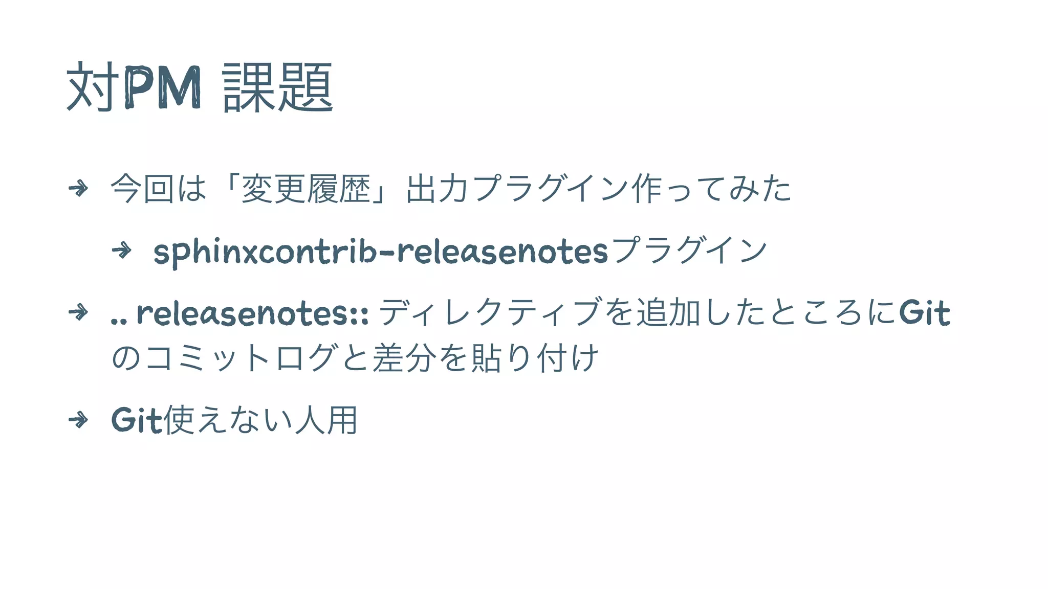 対PM 課題 
4 今回は「変更履歴」出力プラグイン作ってみた 
4 sphinxcontrib-releasenotesプラグイン 
4 .. releasenotes:: ディレクティブを追加したところにGit 
のコミットログと差分を貼り付け 
4 Git使えない人用 
 