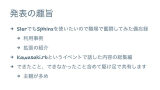発表の趣旨 
4 SIerでもSphinxを使いたいので職場で奮闘してみた備忘録 
4 利用事例 
4 拡張の紹介 
4 Kawasaki.rbというイベントで話した内容の総集編 
4 できたこと、できなかったこと含めて駆け足で共有します 
4...