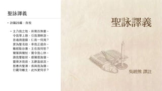 聖詠譯義
• 詩篇23篇：良牧

• 主乃我之牧，所需百無憂。 
令我草上憩，引我澤畔游。 
吾魂得復蘇，仁育⼀一何周？ 
更為聖名故，率我正道由。 
雖經陰⾕谷裏，主在我何愁？ 
爾策與爾杖，實令我⼼心休。 
讌我羣敵前，感爾恩施優。 
靈膏沐我⾸首，⽟玉爵盈欲流。 
慈惠共聖澤，⻑⾧長與我為儔。 
⾏行藏勿離主，此外更何求？
 