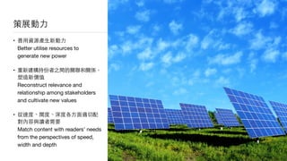 策展動⼒力
• 善⽤用資源產⽣生新動⼒力 
Better utilise resources to
generate new power

• 重新建構持份者之間的關聯和關係，
塑造新價值 
Reconstruct relevance and
relationship among stakeholders
and cultivate new values

• 從速度、闊度、深度各⽅方⾯面適切配
對內容與讀者需要 
Match content with readers’ needs
from the perspectives of speed,
width and depth
 