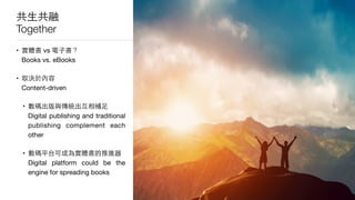 共⽣生共融
Together
• 實體書 vs 電⼦子書？ 
Books vs. eBooks

• 取決於內容 
Content-driven

• 數碼出版與傳統出互相補⾜足 
Digital publishing and traditional
publishing complement each
other

• 數碼平台可成為實體書的推進器 
Digital platform could be the
engine for spreading books
 