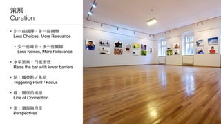 策展
Curation
• 少⼀一些選擇，多⼀一些關聯 
Less Choices, More Relevance

• 少⼀一些噪⾳音，多⼀一些關聯 
Less Noises, More Relevance

• ⽔水平更⾼高，⾨門檻更低 
Raise the bar with lower barriers 

• 點：觸發點／焦點 
Triggering Point / Focus

• 線：關係的連線 
Line of Connection

• ⾯面：層⾯面與向度 
Perspectives
 