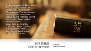 50字的聖經
Bible in 50 words
God made, Adam bit, Noah arked,
Abraham split, Jacob fooled,
Joseph ruled, Bush talked,
Moses balked, Pharaoh plagued,
People walked, Sea divided,
Tablets guided, Promises landed,
Saul freaked, David peeked,
Prophets warned,
Jesus born, God walked,
Love talked, Anger cruciﬁed,
Hope died, Love rose,
Spirit ﬂamed, Word spread,
God remained. Amen.
篩選資訊

Select and Filter
 
