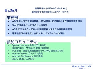 業務歴 
‣ ADSLキャリアで開通業務、ATM運用、ISP運用および障害監視を担当 
‣ SIerで公共系サービスのサーバ保守 
‣ ASP でミドルウェアおよび障害監視システムの設計構築運用 
‣ 運用設計ラボを設立。主にドキュメンテーショ...