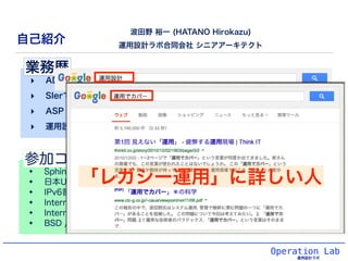 最近の主張: 設計の無い「自動化」は自滅への道 
運用の自動化は、「客観化の結果」であって「目的」ではない。 
Operation Lab 
運用設計ラボ 
目的: 「自分達のやっていることの品質安定化&永続化のために」、 
手段: 自動「客観...