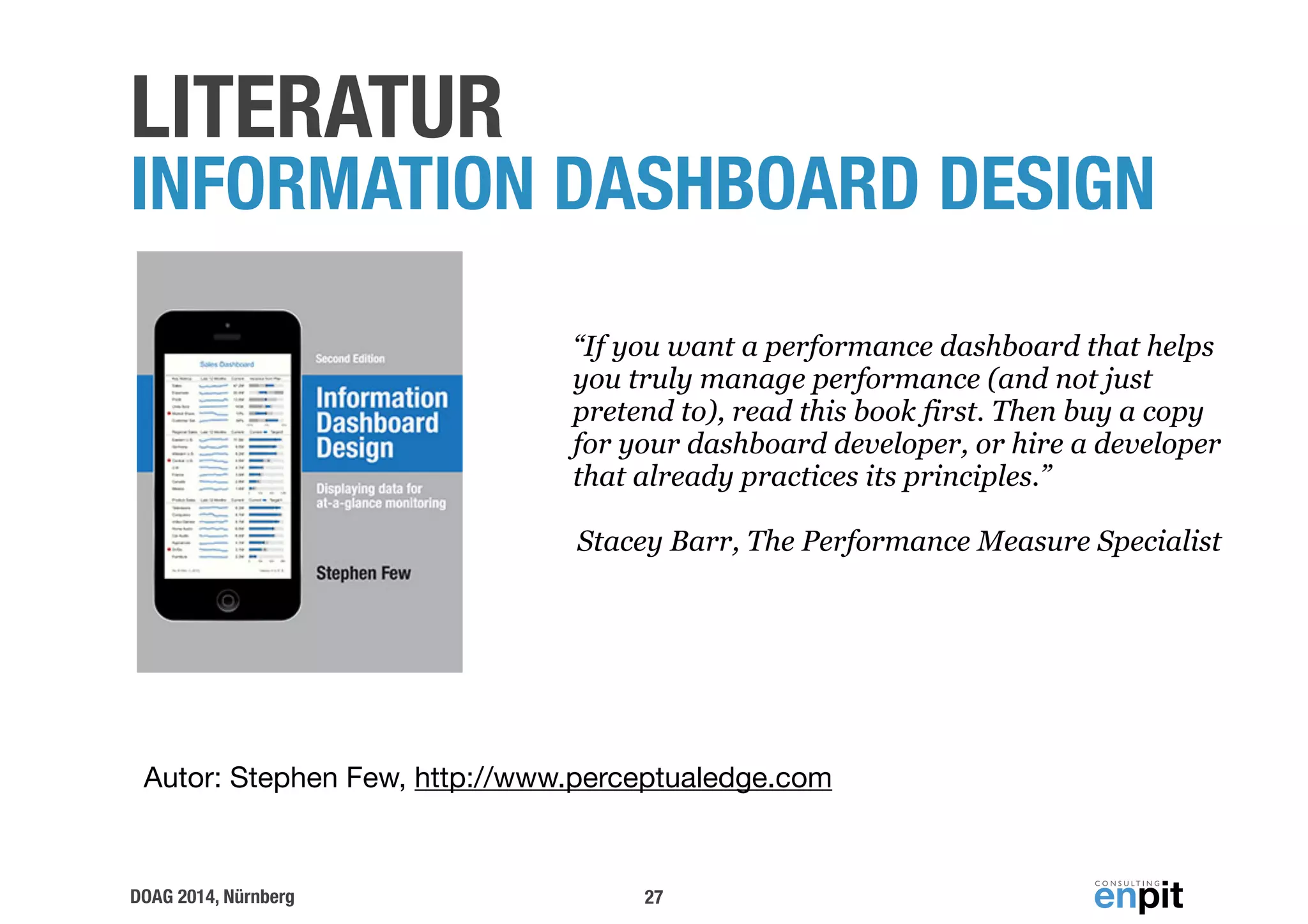 LITERATUR INFORMATION DASHBOARD DESIGN 
“If you want a performance dashboard that helps 
you truly manage performance (and not just 
pretend to), read this book first. Then buy a copy 
for your dashboard developer, or hire a developer 
that already practices its principles.” 
Stacey Barr, The Performance Measure Specialist 
Autor: Stephen Few, http://www.perceptualedge.com 
DOAG 2014, Nürnberg 
27 
 