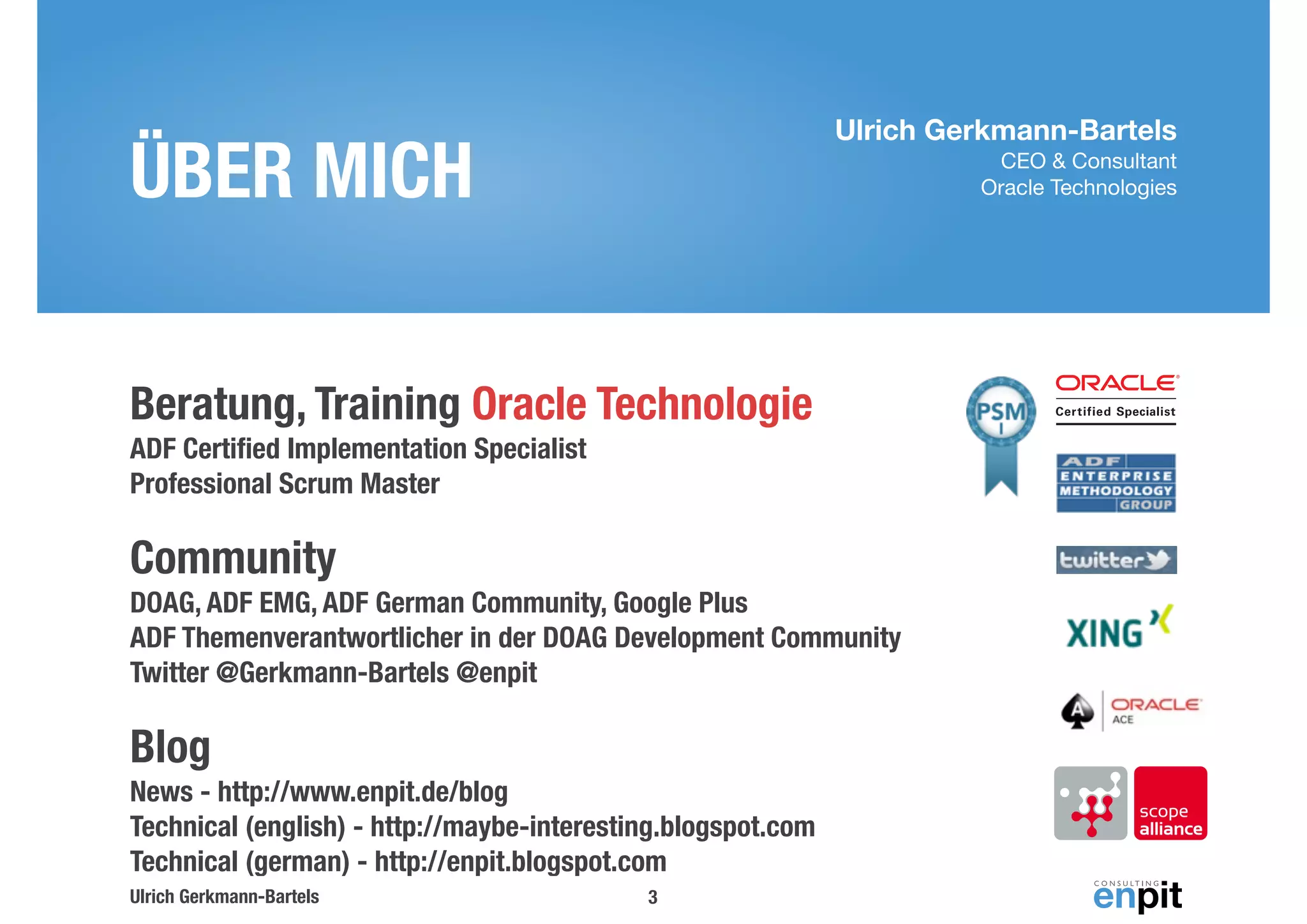 Ulrich Gerkmann-Bartels 
CEO & Consultant 
Oracle Technologies 
ÜBER MICH 
Beratung, Training Oracle Technologie 
ADF Certified Implementation Specialist 
Professional Scrum Master 
Community 
DOAG, ADF EMG, ADF German Community, Google Plus 
ADF Themenverantwortlicher in der DOAG Development Community 
Twitter @Gerkmann-Bartels @enpit 
Blog 
News - http://www.enpit.de/blog 
Technical (english) - http://maybe-interesting.blogspot.com 
Technical (german) - http://enpit.blogspot.com 
Ulrich Gerkmann-Bartels 
3 
 