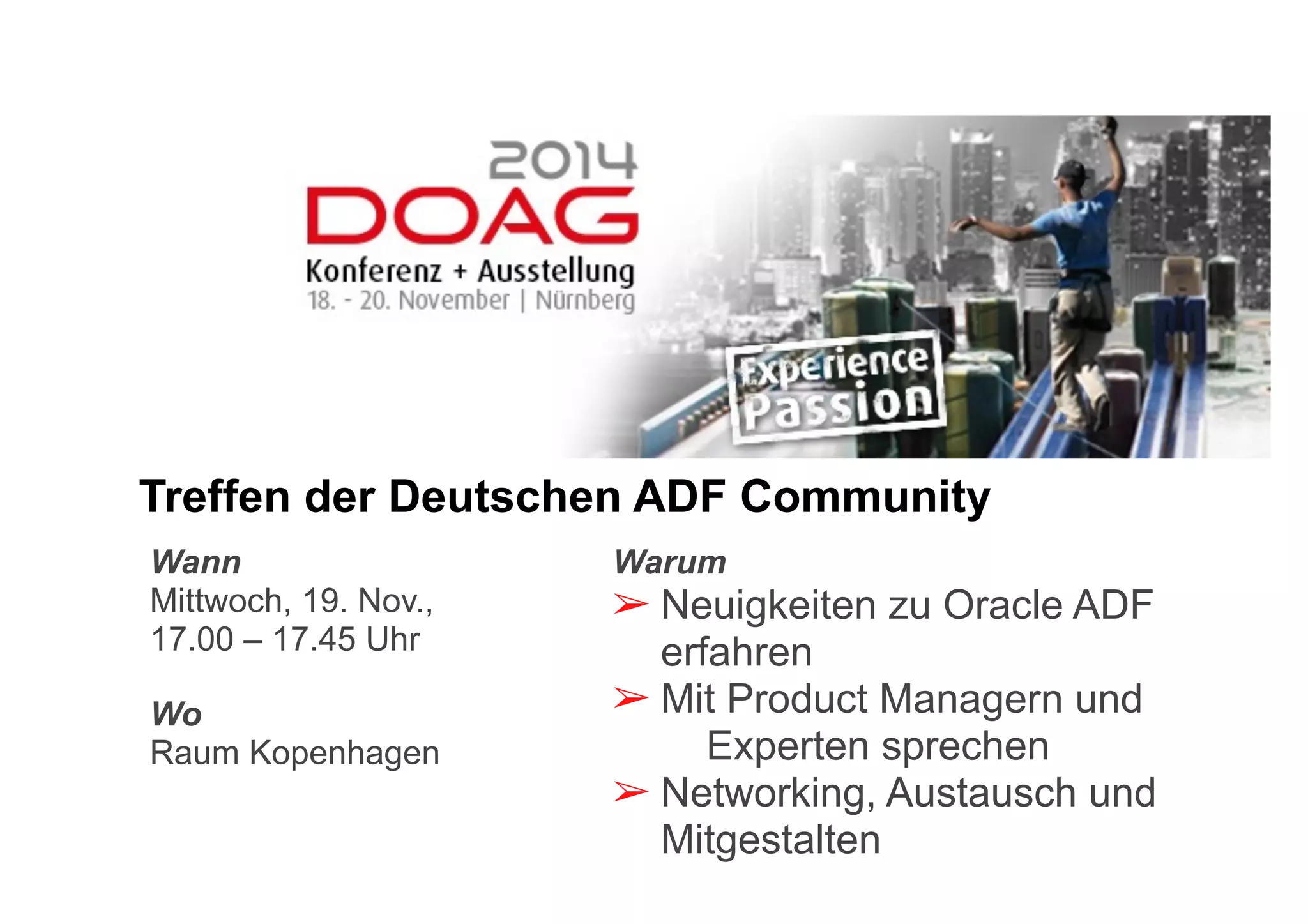 Treffen der Deutschen ADF Community 
Warum 
➢ Neuigkeiten zu Oracle ADF 
erfahren 
➢ Mit Product Managern und 
Experten sprechen 
➢ Networking, Austausch und 
Mitgestalten 
Wann 
Mittwoch, 19. Nov., 
17.00 – 17.45 Uhr 
Wo 
Raum Kopenhagen 
 