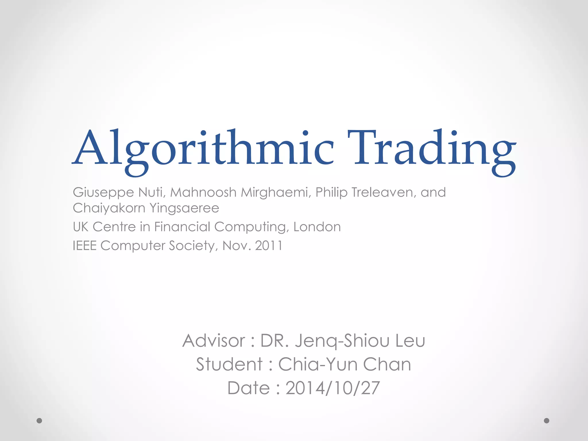 Algorithmic Trading
Giuseppe Nuti, Mahnoosh Mirghaemi, Philip Treleaven, and
Chaiyakorn Yingsaeree
UK Centre in Financial Computing, London
IEEE Computer Society, Nov. 2011
Advisor : DR. Jenq-Shiou Leu
Student : Chia-Yun Chan
Date : 2014/10/27
 