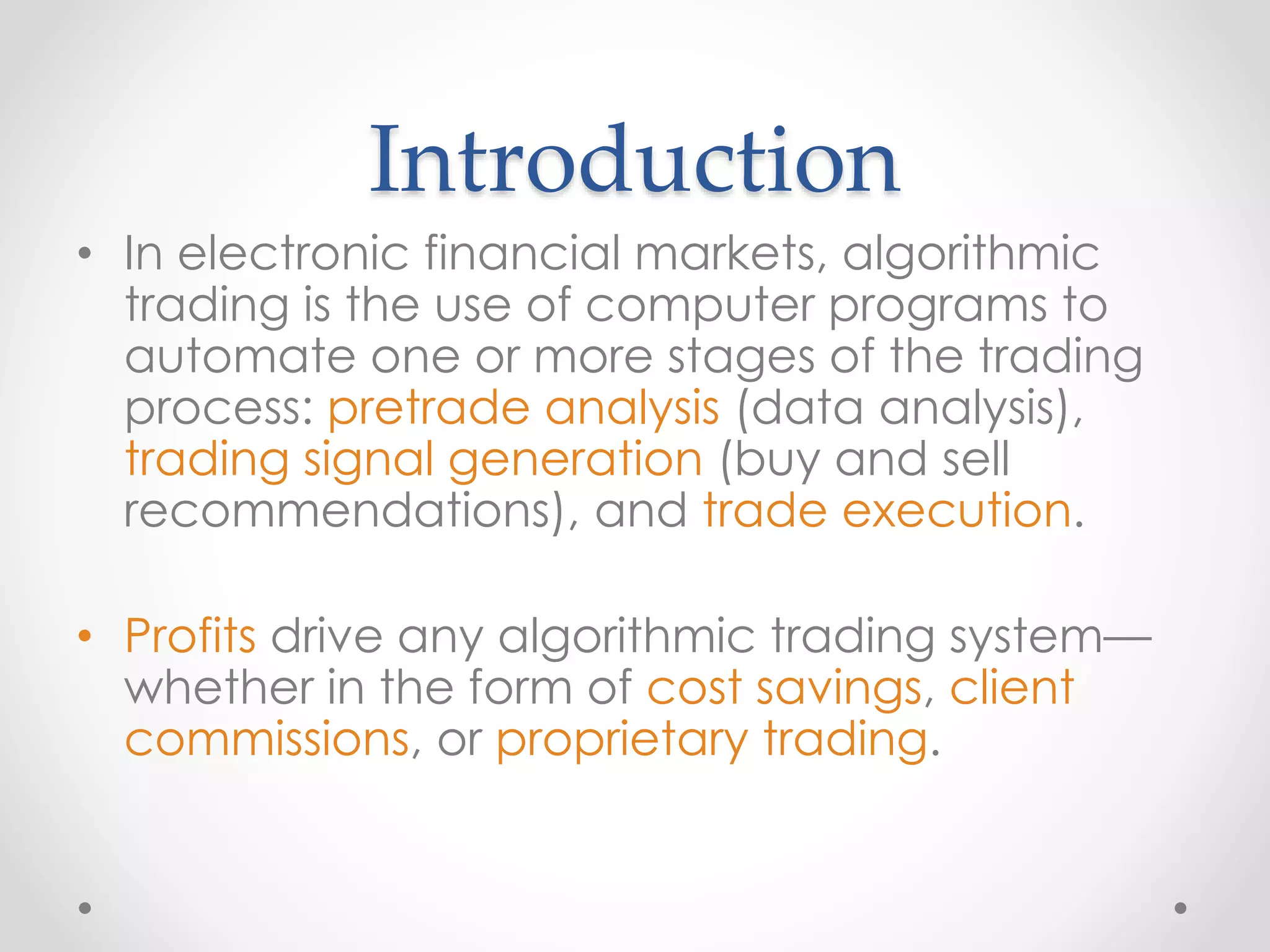 Introduction
• In electronic financial markets, algorithmic
trading is the use of computer programs to
automate one or more stages of the trading
process: pretrade analysis (data analysis),
trading signal generation (buy and sell
recommendations), and trade execution.
• Profits drive any algorithmic trading system—
whether in the form of cost savings, client
commissions, or proprietary trading.
 