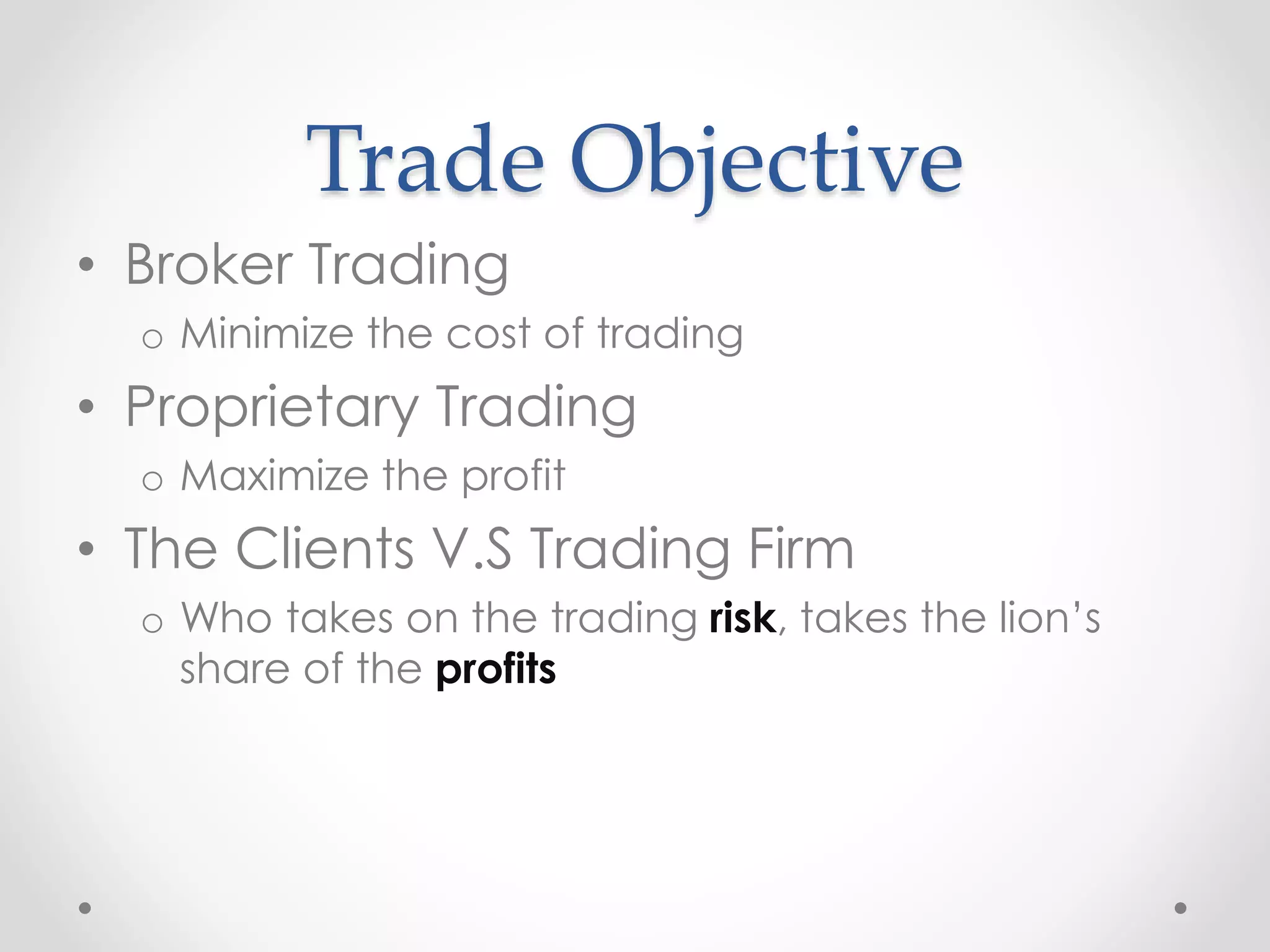 Trade Objective
• Broker Trading
o Minimize the cost of trading
• Proprietary Trading
o Maximize the profit
• The Clients V.S Trading Firm
o Who takes on the trading risk, takes the lion’s
share of the profits
 