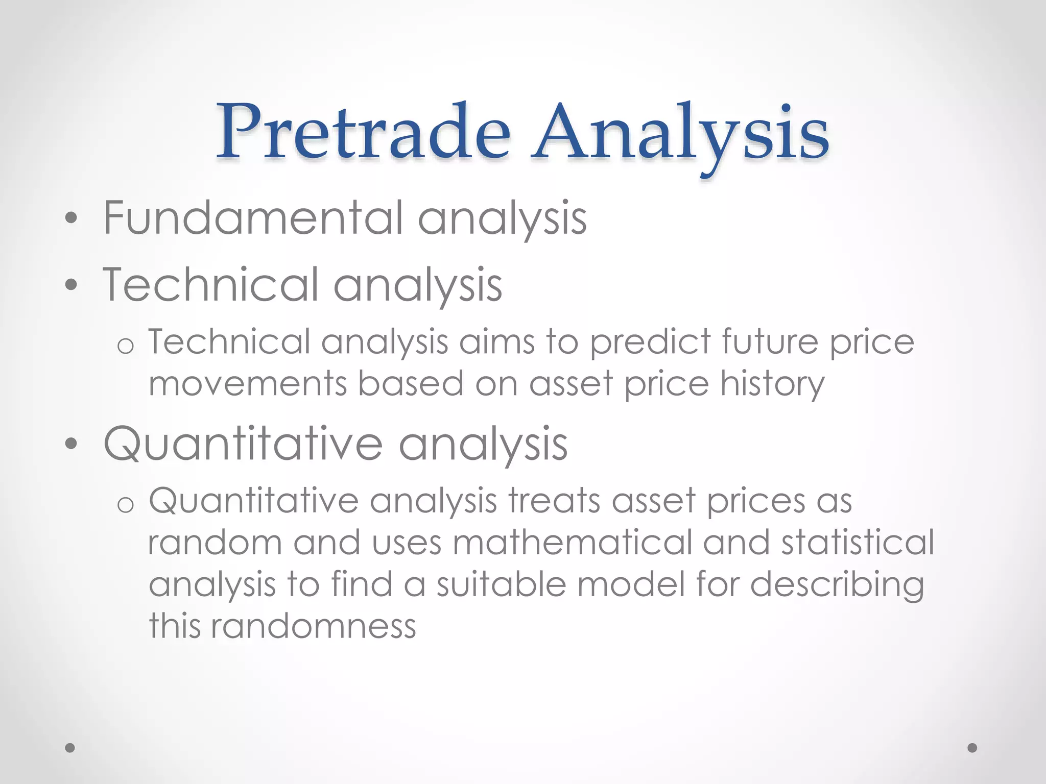 Pretrade Analysis
• Fundamental analysis
• Technical analysis
o Technical analysis aims to predict future price
movements based on asset price history
• Quantitative analysis
o Quantitative analysis treats asset prices as
random and uses mathematical and statistical
analysis to find a suitable model for describing
this randomness
 