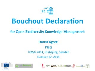 Bouchout Declaration 
for Open Biodiversity Knowledge Management 
Donat Agosti 
Plazi 
TDWG 2014, Jönköping, Sweden 
October 27, 2014 
 