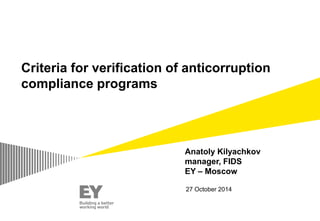 Subtitle (Arial regular 20 point) 
XX Month 200X (Arial regular 16 point) 
Criteria for verification of anticorruption 
compliance programs 
Anatoly Kilyachkov 
manager, FIDS 
EY – Moscow 
27 October 2014 
 