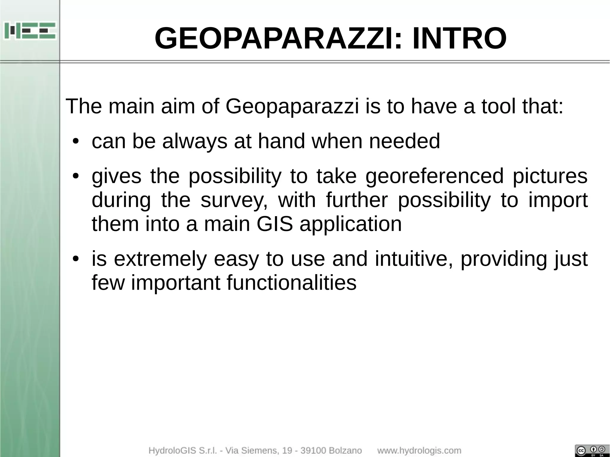 GEOPAPARAZZI: INTRO 
The main aim of Geopaparazzi is to have a tool that: 
● can be always at hand when needed 
● gives the possibility to take georeferenced pictures 
during the survey, with further possibility to import 
them into a main GIS application 
● is extremely easy to use and intuitive, providing just 
few important functionalities 
 