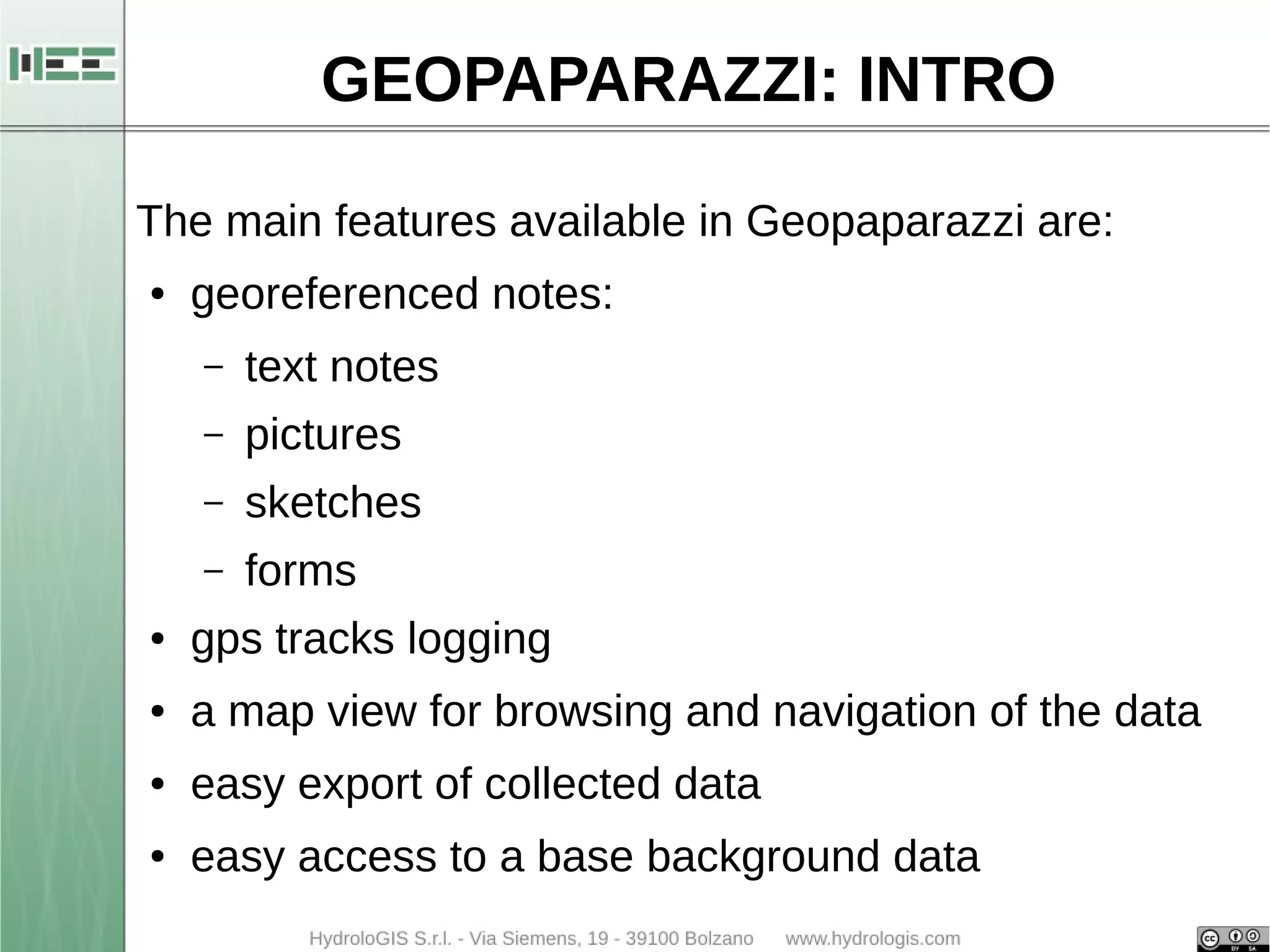 GEOPAPARAZZI: INTRO 
The main features available in Geopaparazzi are: 
● georeferenced notes: 
– text notes 
– pictures 
– sketches 
– forms 
● gps tracks logging 
● a map view for browsing and navigation of the data 
● easy export of collected data 
● easy access to a base background data 
 