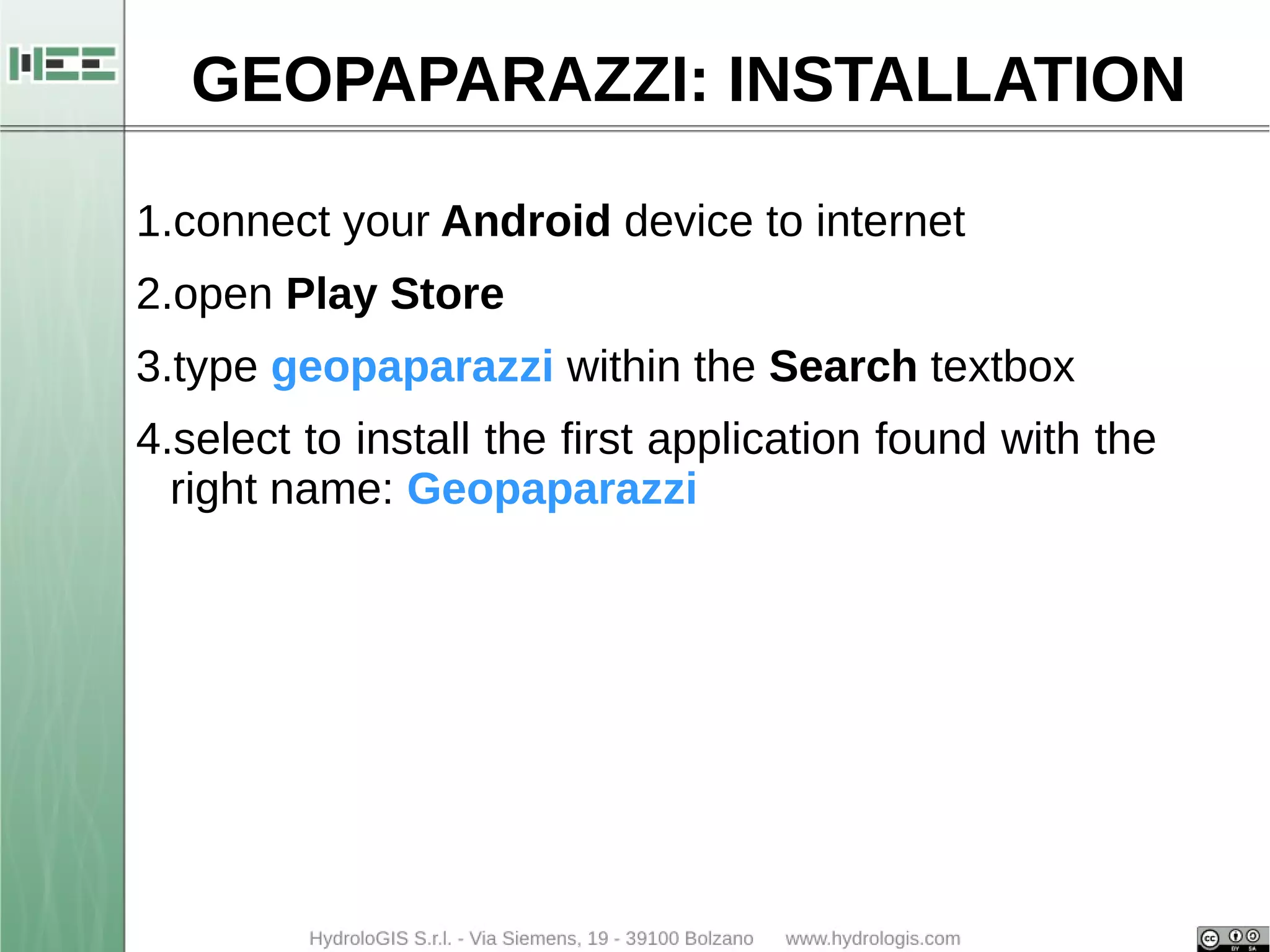 GEOPAPARAZZI: INSTALLATION 
1.connect your Android device to internet 
2.open Play Store 
3.type geopaparazzi within the Search textbox 
4.select to install the first application found with the 
right name: Geopaparazzi 
 
