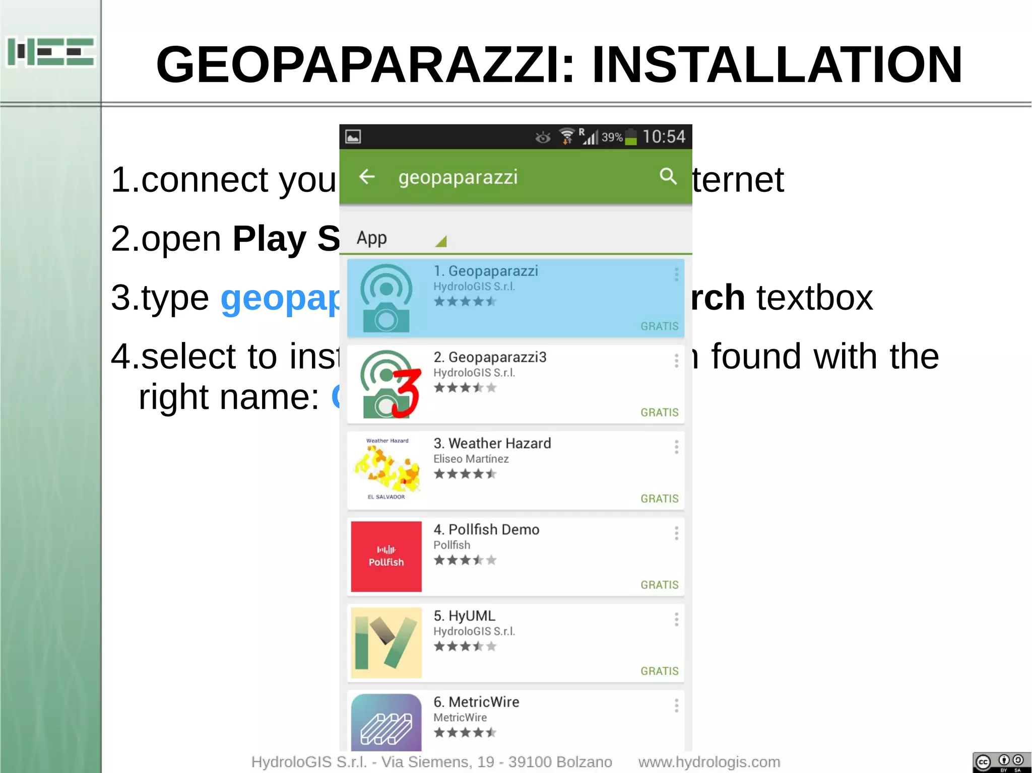 GEOPAPARAZZI: INSTALLATION 
1.connect your Android device to internet 
2.open Play Store 
3.type geopaparazzi within the Search textbox 
4.select to install the first application found with the 
right name: Geopaparazzi 4.0 
 