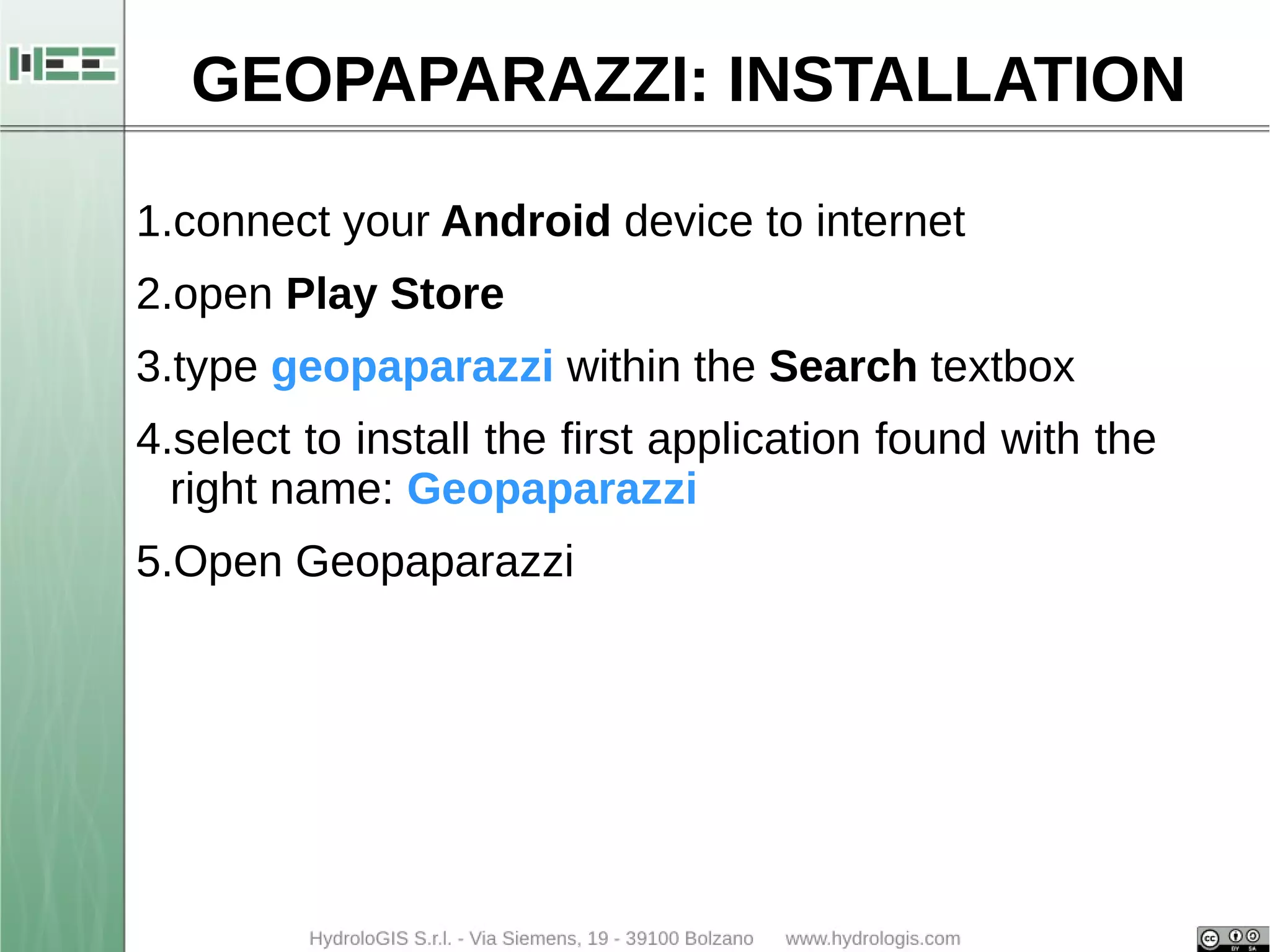 GEOPAPARAZZI: INSTALLATION 
1.connect your Android device to internet 
2.open Play Store 
3.type geopaparazzi within the Search textbox 
4.select to install the first application found with the 
right name: Geopaparazzi 
5.Open Geopaparazzi 
 