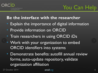 You Can Help 
Be the interface with the researcher 
• Explain the importance of digital information 
• Provide information on ORCID 
• Train researchers in using ORCID iDs 
• Work with your organization to embed 
ORCID identifiers into systems 
• Demonstrate benefits: autofill annual review 
forms, auto-update repository, validate 
organization affiliation 
27 October 2014 orcid.org 
6 
 