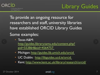 Library Guides 
To provide an ongoing resource for 
researchers and staff, university libraries 
have established ORCID Library Guides 
Some examples: 
• Texas A&M: 
http://guides.library.tamu.edu/content.php? 
pid=553864&sid=4564757 
• Michigan: http://guides.lib.umich.edu/orcid 
• UC Dublin: http://libguides.ucd.ie/orcid 
• Kent: http://www.kent.ac.uk/library/research/orcid/ 
27 October 2014 orcid.org 
7 
 