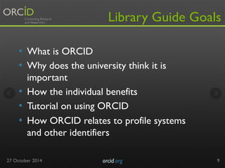 Library Guide Goals 
• What is ORCID 
• Why does the university think it is 
important 
• How the individual benefits 
• Tutorial on using ORCID 
• How ORCID relates to profile systems 
and other identifiers 
27 October 2014 orcid.org 
9 
 