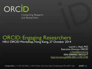 Contact Info: p. +1-301-922-9062 a. 10411 Motor City Drive, Suite 750, Bethesda, MD 20817 USA 
orcid.org 
ORCID: Engaging Researchers 
HKU ORCID Workshop, Hong Kong, 27 October 2014 
Laurel L. Haak, PhD 
Executive Director, ORCID 
L.Haak@orcid.org 
ISNI 0000000138352317 
http://orcid.org/0000-0001-5109-3700 
 