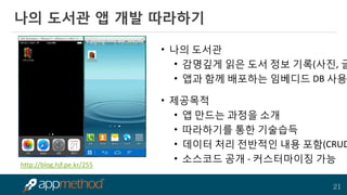 21 
나의 도서관 앱 개발 따라하기 
•나의 도서관 
•감명깊게 읽은 도서 정보 기록(사진, 글) 
•앱과 함께 배포하는 임베디드 DB 사용 
•제공목적 
•앱 만드는 과정을 소개 
•따라하기를 통한 기술습득 
•데이터 처리 전반적인 내용 포함(CRUD) 
•소스코드 공개 - 커스터마이징 가능 
http://blog.hjf.pe.kr/255  